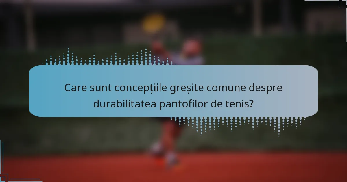 Care sunt concepțiile greșite comune despre durabilitatea pantofilor de tenis?