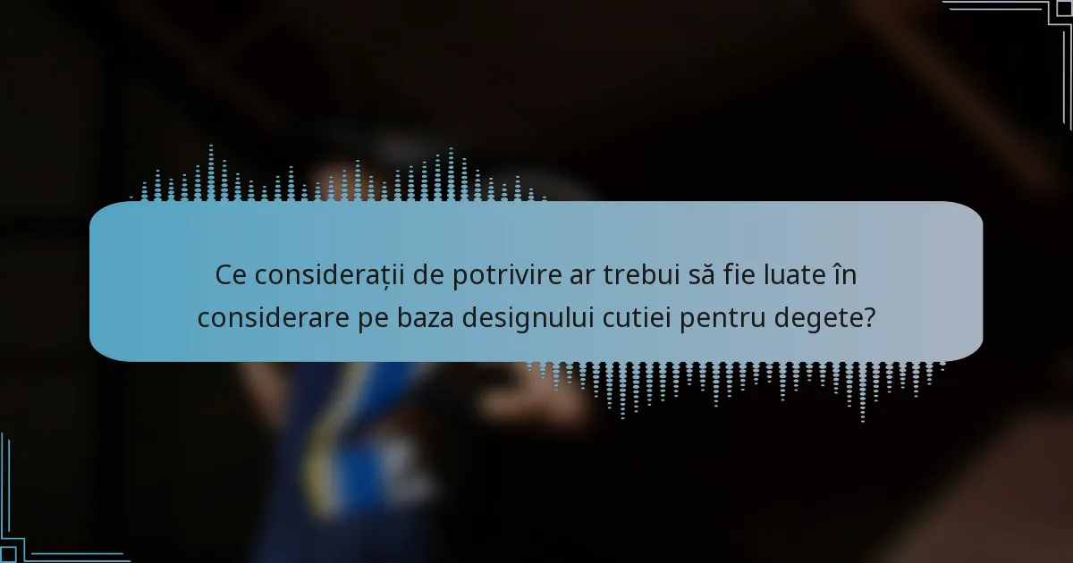 Ce considerații de potrivire ar trebui să fie luate în considerare pe baza designului cutiei pentru degete?