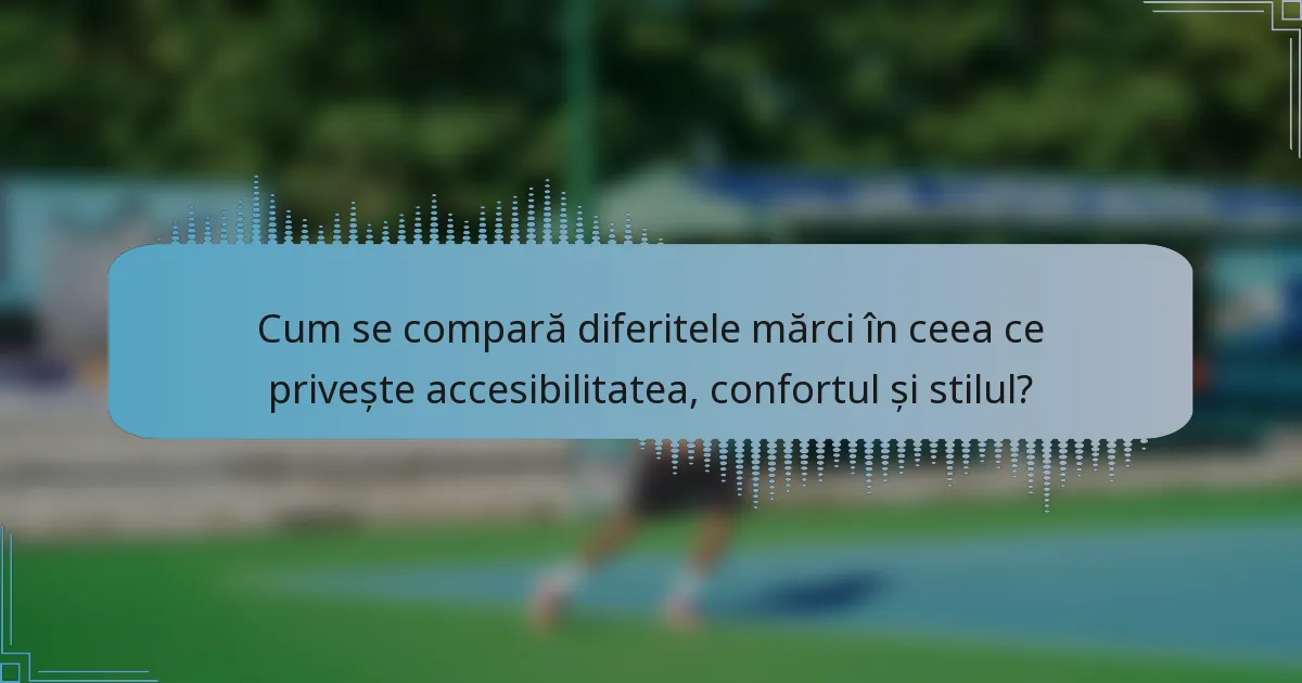 Cum se compară diferitele mărci în ceea ce privește accesibilitatea, confortul și stilul?